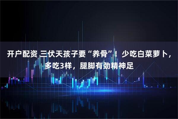 开户配资 三伏天孩子要“养骨”！少吃白菜萝卜，多吃3样，腿脚有劲精神足