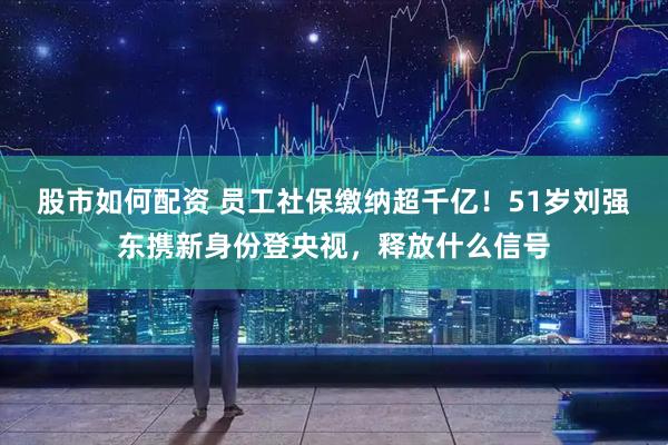股市如何配资 员工社保缴纳超千亿！51岁刘强东携新身份登央视，释放什么信号