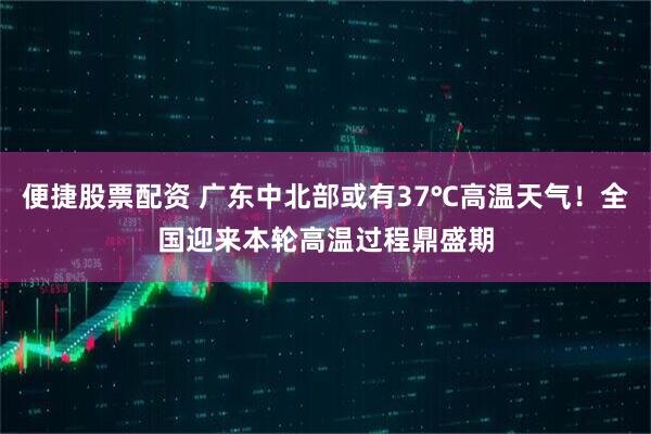 便捷股票配资 广东中北部或有37℃高温天气！全国迎来本轮高温过程鼎盛期