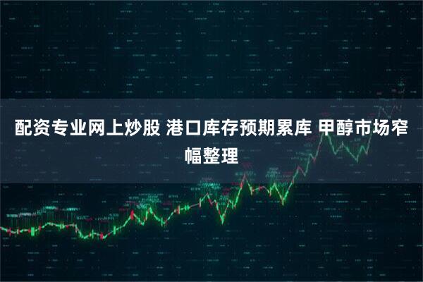 配资专业网上炒股 港口库存预期累库 甲醇市场窄幅整理
