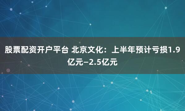 股票配资开户平台 北京文化：上半年预计亏损1.9亿元—2.5亿元