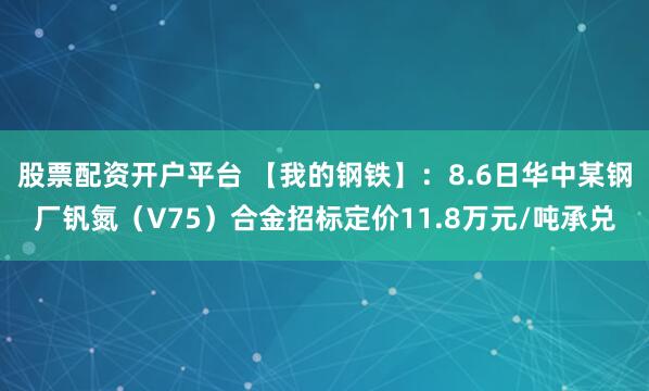 股票配资开户平台 【我的钢铁】：8.6日华中某钢厂钒氮（V75）合金招标定价11.8万元/吨承兑