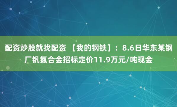 配资炒股就找配资 【我的钢铁】：8.6日华东某钢厂钒氮合金招标定价11.9万元/吨现金
