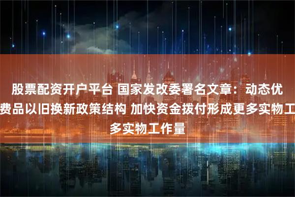 股票配资开户平台 国家发改委署名文章：动态优化消费品以旧换新政策结构 加快资金拨付形成更多实物工作量
