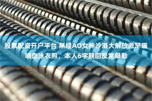 股票配资开户平台 無綫AO女神沙灘大解放激罕曬噴血泳衣照，本人6字親回反常舉動