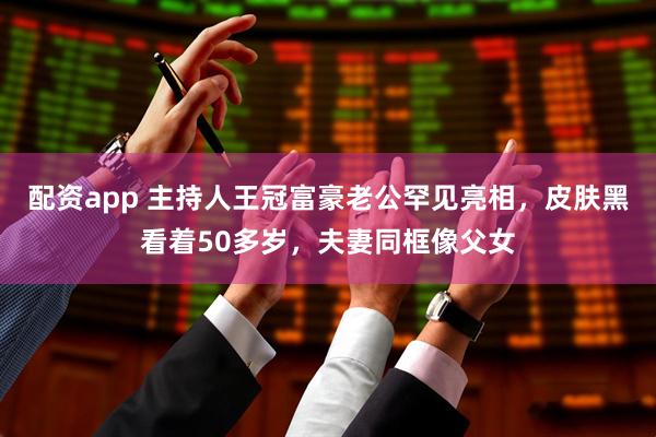配资app 主持人王冠富豪老公罕见亮相，皮肤黑看着50多岁，夫妻同框像父女