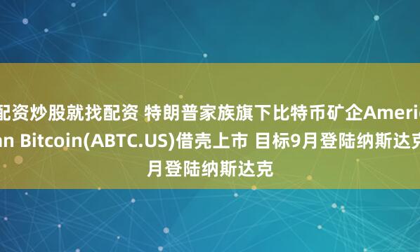 配资炒股就找配资 特朗普家族旗下比特币矿企American Bitcoin(ABTC.US)借壳上市 目标9月登陆纳斯达克