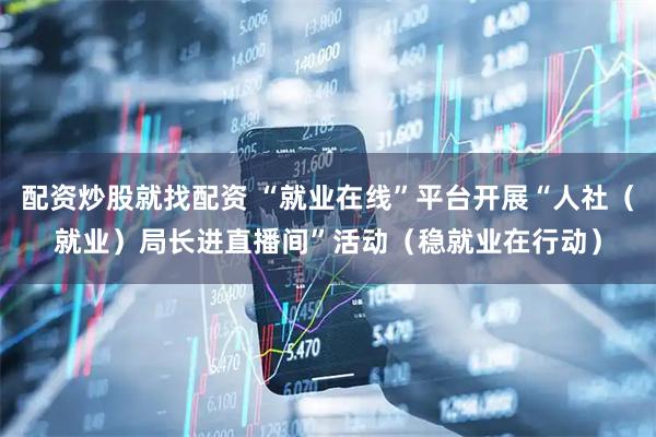 配资炒股就找配资 “就业在线”平台开展“人社（就业）局长进直播间”活动（稳就业在行动）