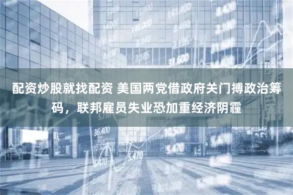 配资炒股就找配资 美国两党借政府关门搏政治筹码，联邦雇员失业恐加重经济阴霾