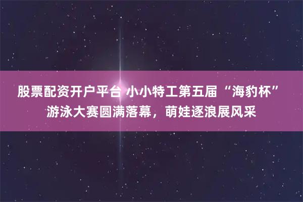 股票配资开户平台 小小特工第五届 “海豹杯” 游泳大赛圆满落幕，萌娃逐浪展风采