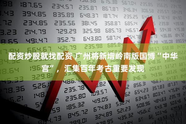 配资炒股就找配资 广州将新增岭南版国博“中华宫”，汇集百年考古重要发现