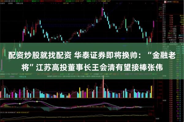 配资炒股就找配资 华泰证券即将换帅：“金融老将”江苏高投董事长王会清有望接棒张伟