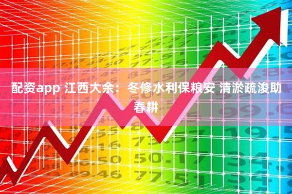配资app 江西大余：冬修水利保粮安 清淤疏浚助春耕