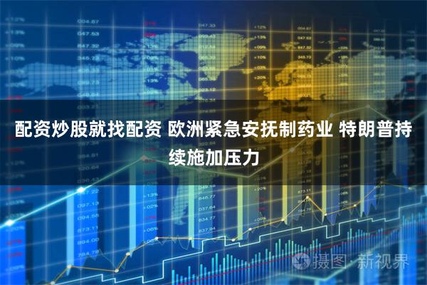 配资炒股就找配资 欧洲紧急安抚制药业 特朗普持续施加压力