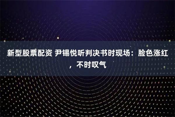 新型股票配资 尹锡悦听判决书时现场：脸色涨红，不时叹气