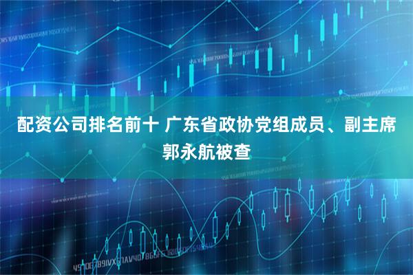 配资公司排名前十 广东省政协党组成员、副主席郭永航被查