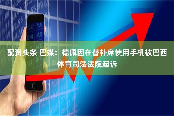 配资头条 巴媒：德佩因在替补席使用手机被巴西体育司法法院起诉