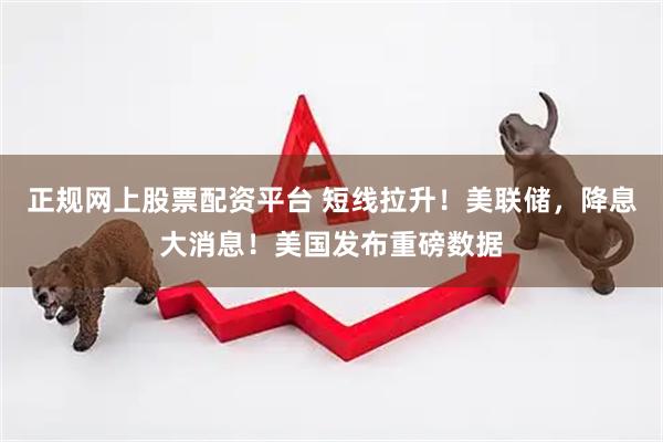 正规网上股票配资平台 短线拉升！美联储，降息大消息！美国发布重磅数据