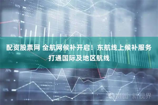 配资股票网 全航网候补开启！东航线上候补服务打通国际及地区航线