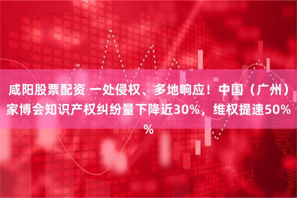 咸阳股票配资 一处侵权、多地响应！中国（广州）家博会知识产权纠纷量下降近30%，维权提速50%