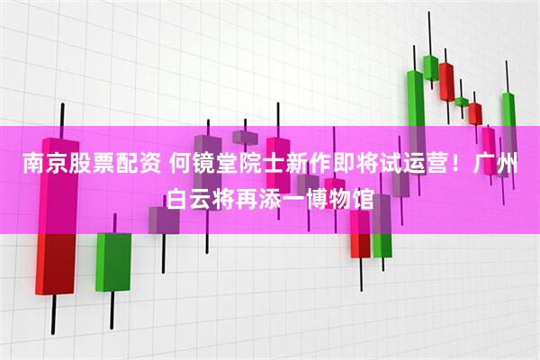 南京股票配资 何镜堂院士新作即将试运营！广州白云将再添一博物馆