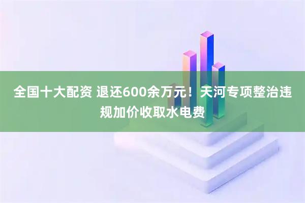 全国十大配资 退还600余万元！天河专项整治违规加价收取水电费