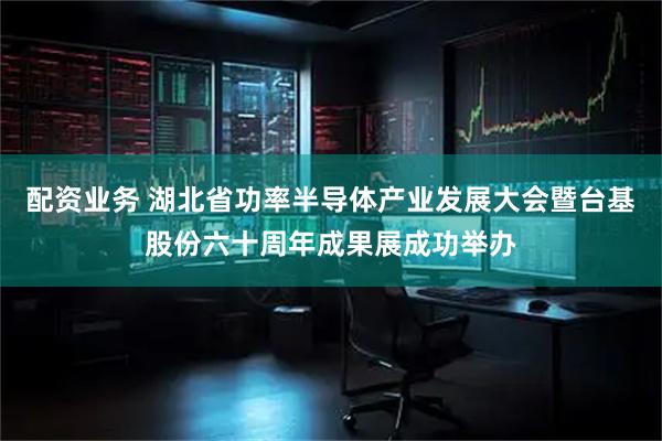 配资业务 湖北省功率半导体产业发展大会暨台基股份六十周年成果展成功举办