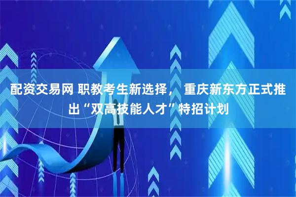 配资交易网 职教考生新选择， 重庆新东方正式推出“双高技能人才”特招计划