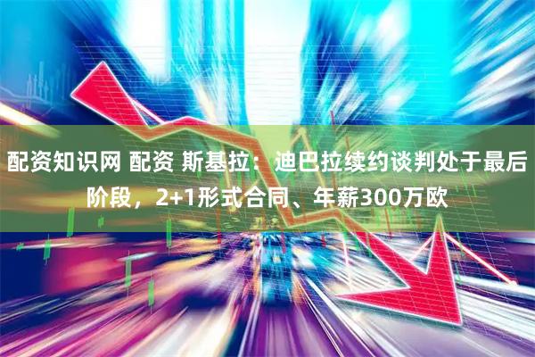 配资知识网 配资 斯基拉：迪巴拉续约谈判处于最后阶段，2+1形式合同、年薪300万欧