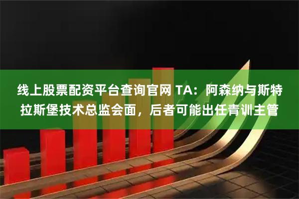 线上股票配资平台查询官网 TA：阿森纳与斯特拉斯堡技术总监会面，后者可能出任青训主管