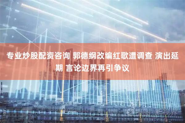 专业炒股配资咨询 郭德纲改编红歌遭调查 演出延期 言论边界再引争议