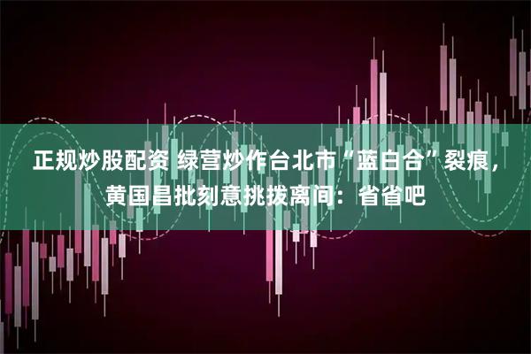 正规炒股配资 绿营炒作台北市“蓝白合”裂痕，黄国昌批刻意挑拨离间：省省吧